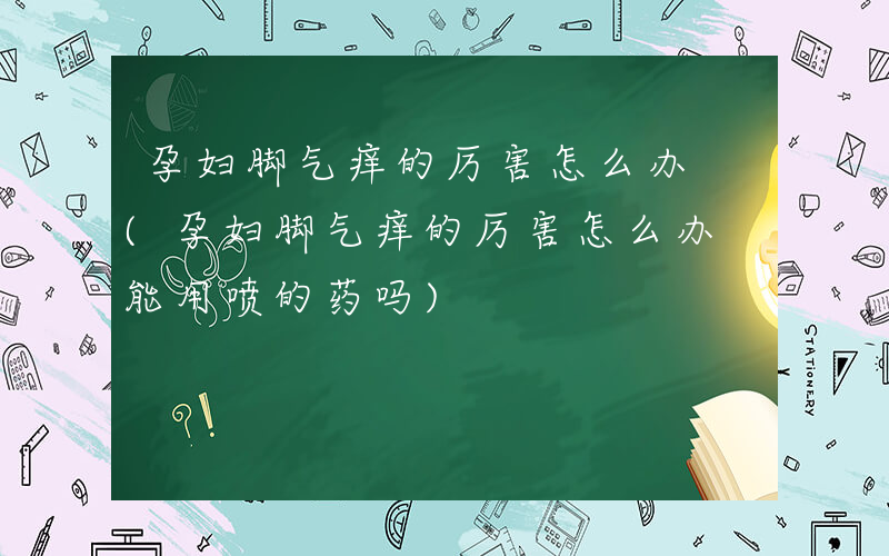 孕妇脚气痒的厉害怎么办 (孕妇脚气痒的厉害怎么办 能用喷的药吗)